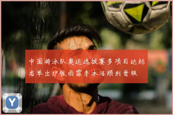 中国游泳队奥运选拔赛多项目达标名单出炉张雨霏李冰洁顺利晋级
