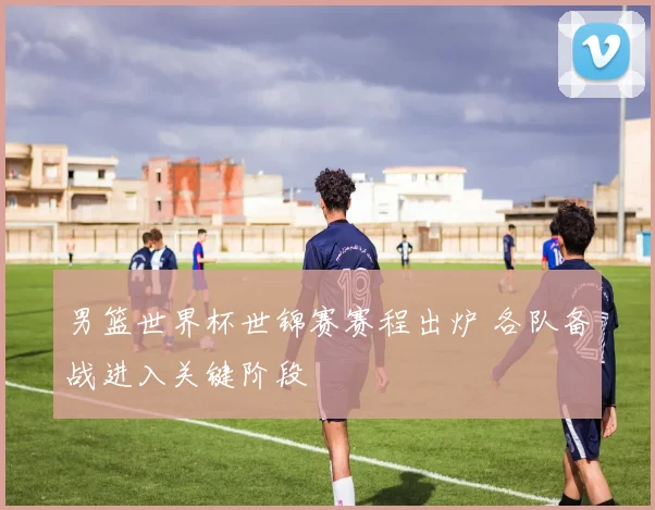 男篮世界杯世锦赛赛程出炉 各队备战进入关键阶段