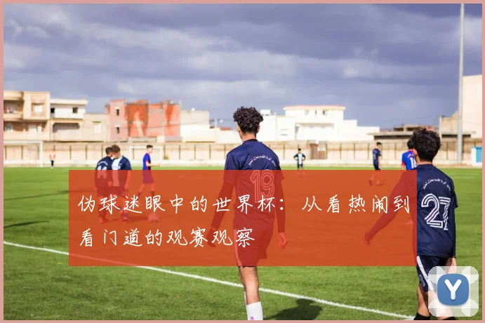 伪球迷眼中的世界杯:从看热闹到看门道的观赛观察