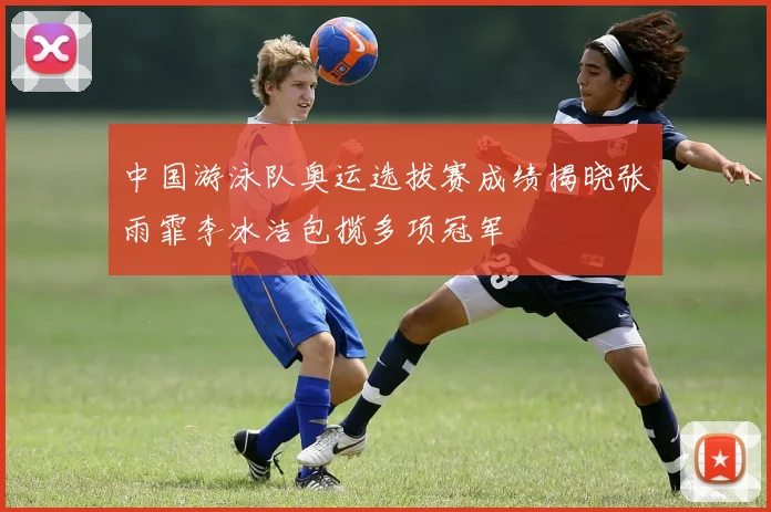 中国游泳队奥运选拔赛成绩揭晓张雨霏李冰洁包揽多项冠军