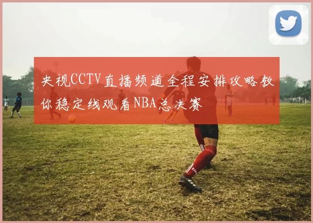 央视CCTV直播频道全程安排攻略教你稳定线观看NBA总决赛
