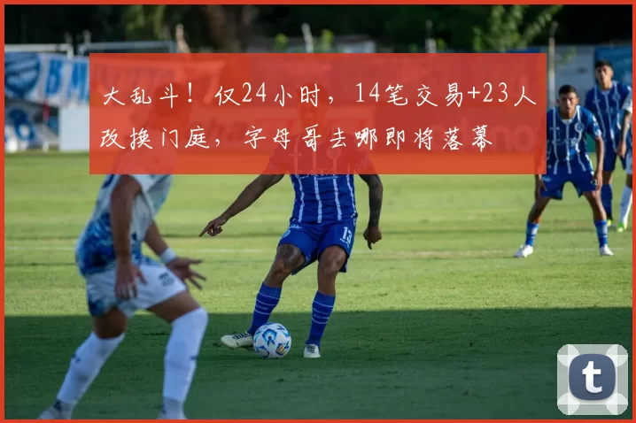 大乱斗！仅24小时，14笔交易+23人改换门庭，字母哥去哪即将落幕