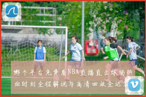 哪个平台免费看NBA直播直击球场热血时刻全程解说与高清回放全记录