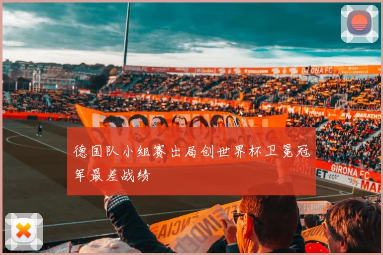 德国队小组赛出局创世界杯卫冕冠军最差战绩