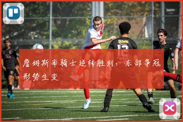 詹姆斯率骑士逆转胜利,东部争冠形势生变