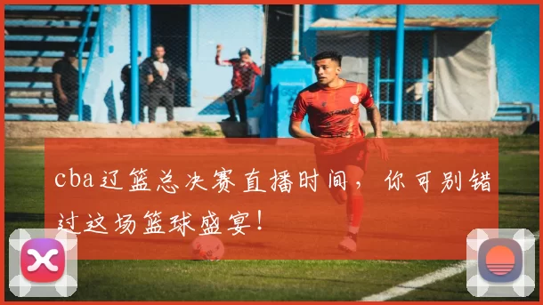 cba辽篮总决赛直播时间,你可别错过这场篮球盛宴!