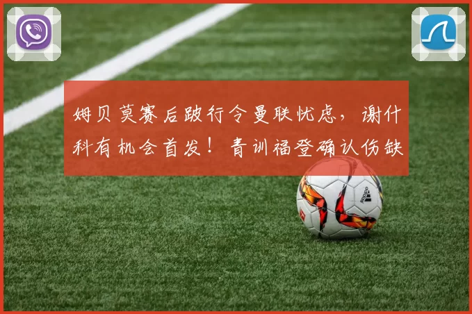 姆贝莫赛后跛行令曼联忧虑，谢什科有机会首发！青训福登确认伤缺