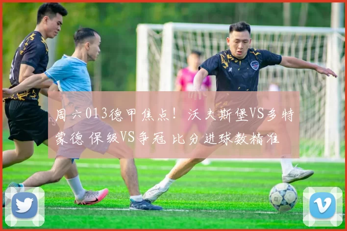 周六013德甲焦点!沃夫斯堡VS多特蒙德 保级VS争冠 比分进球数精准剖析_战术_状态_攻防