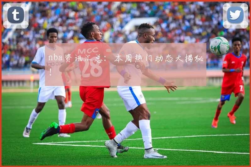 nba资讯汇总:本周热门动态大揭秘!