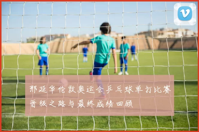 邢延华伦敦奥运会乒乓球单打比赛晋级之路与最终成绩回顾