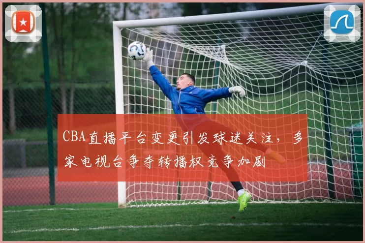 CBA直播平台变更引发球迷关注,多家电视台争夺转播权竞争加剧