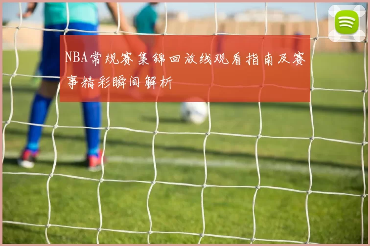 NBA常规赛集锦回放线观看指南及赛事精彩瞬间解析