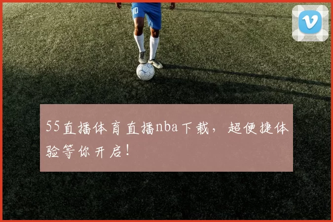 55直播体育直播nba下载，超便捷体验等你开启！