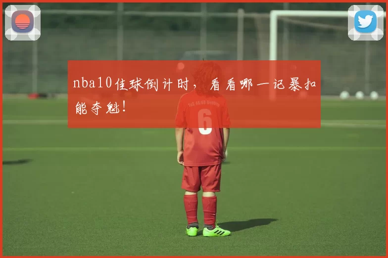 nba10佳球倒计时,看看哪一记暴扣能夺魁!