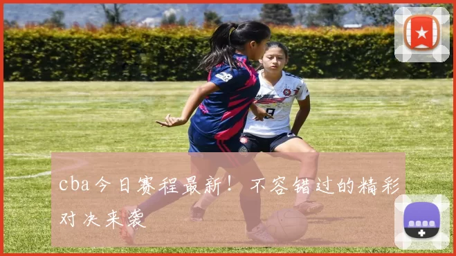 cba今日赛程最新!不容错过的精彩对决来袭