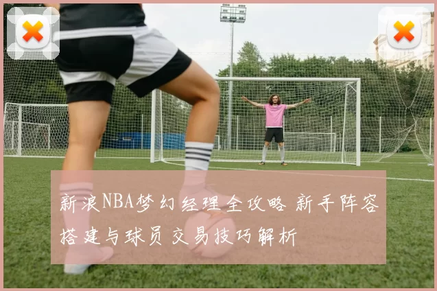 新浪NBA梦幻经理全攻略 新手阵容搭建与球员交易技巧解析