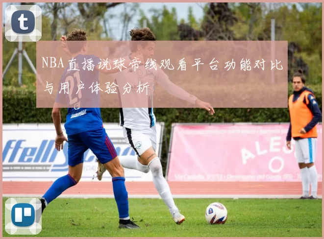 NBA直播说球帝线观看平台功能对比与用户体验分析