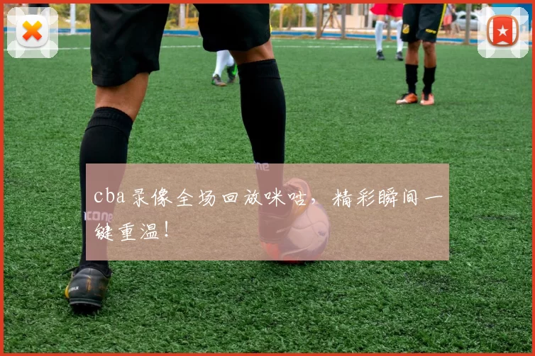 cba录像全场回放咪咕,精彩瞬间一键重温!