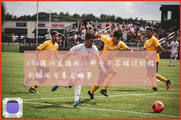 cba腾讯直播间：那些不容错过的精彩瞬间与幕后趣事